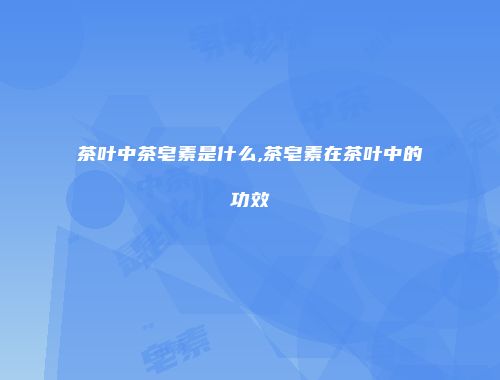 茶叶中茶皂素是什么,茶皂素在茶叶中的功效