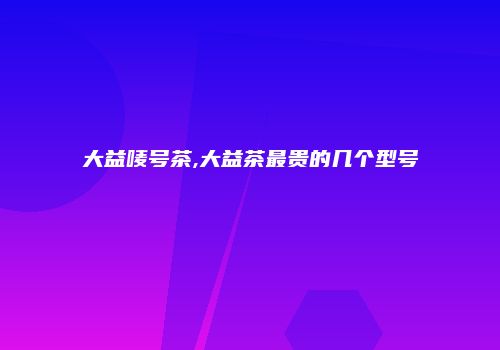 大益唛号茶,大益茶最贵的几个型号