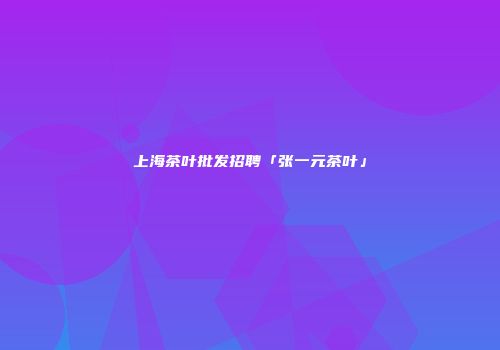 上海茶叶批发招聘「张一元茶叶」