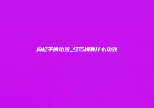枸杞子的功效_红巧梅有什么功效