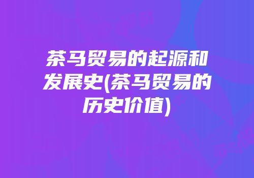 茶马贸易的起源和发展史(茶马贸易的历史价值)