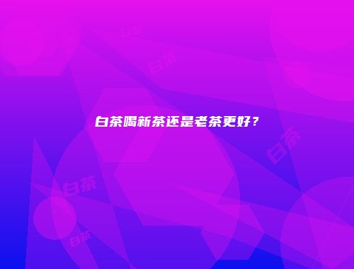 白茶喝新茶还是老茶更好？
