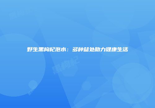 野生黑枸杞泡水：多种益处助力健康生活