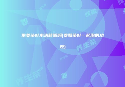 生姜茶叶水治咳嗽吗(姜和茶叶一起泡的功效)