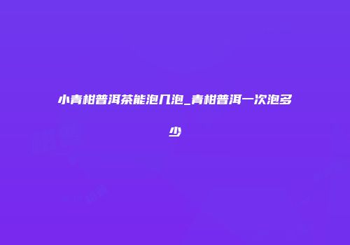 小青柑普洱茶能泡几泡_青柑普洱一次泡多少