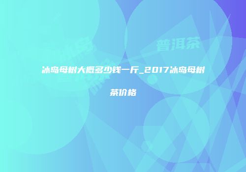 冰岛母树大概多少钱一斤_2017冰岛母树茶价格