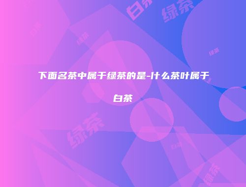 下面名茶中属于绿茶的是-什么茶叶属于白茶