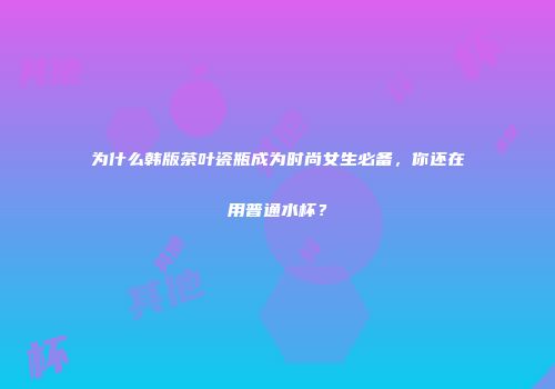 为什么韩版茶叶瓷瓶成为时尚女生必备，你还在用普通水杯？