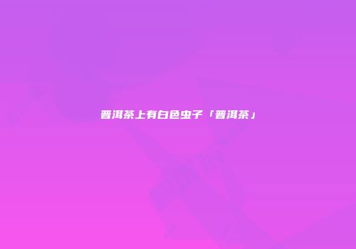 普洱茶上有白色虫子「普洱茶」