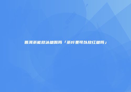 普洱茶能放冰糖喝吗「茶叶里可以放红糖吗」
