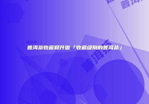 普洱茶收藏和升值「收藏级别的普洱茶」