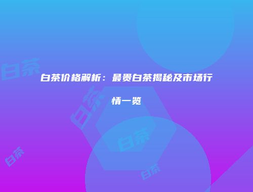 白茶价格解析：最贵白茶揭秘及市场行情一览