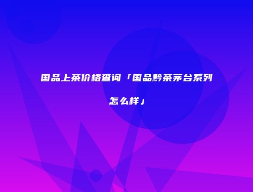 国品上茶价格查询「国品黔茶茅台系列怎么样」