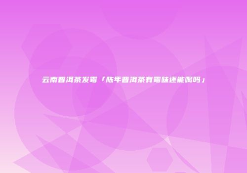 云南普洱茶发霉「陈年普洱茶有霉味还能喝吗」