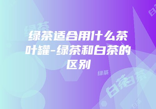 绿茶适合用什么茶叶罐-绿茶和白茶的区别