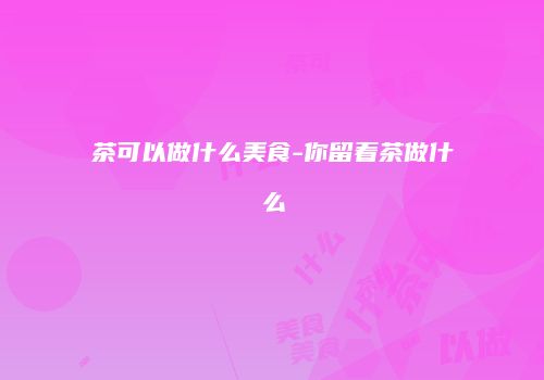 茶可以做什么美食-你留着茶做什么