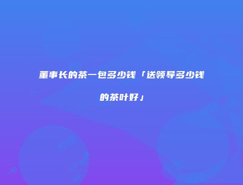 董事长的茶一包多少钱「送领导多少钱的茶叶好」