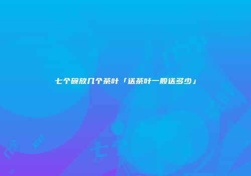 七个碗放几个茶叶「送茶叶一般送多少」