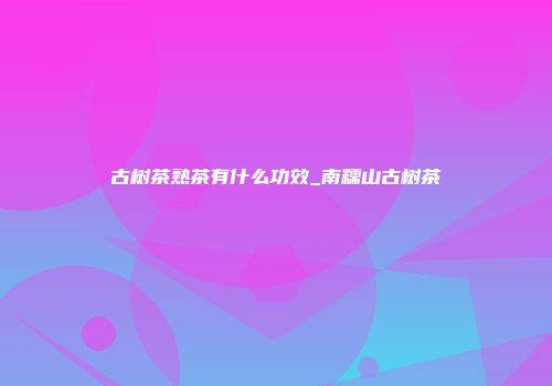 古树茶熟茶有什么功效_南糯山古树茶
