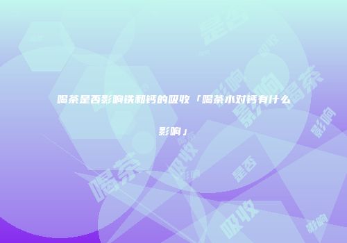 喝茶是否影响铁和钙的吸收「喝茶水对钙有什么影响」