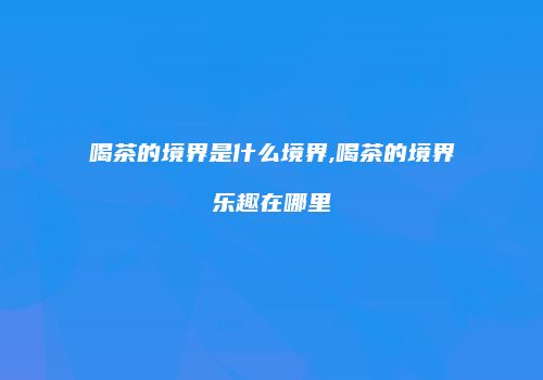 喝茶的境界是什么境界,喝茶的境界乐趣在哪里