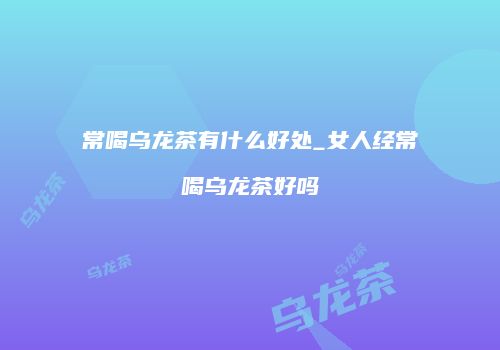 常喝乌龙茶有什么好处_女人经常喝乌龙茶好吗