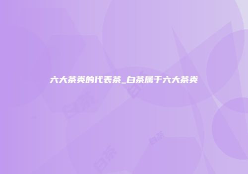六大茶类的代表茶_白茶属于六大茶类