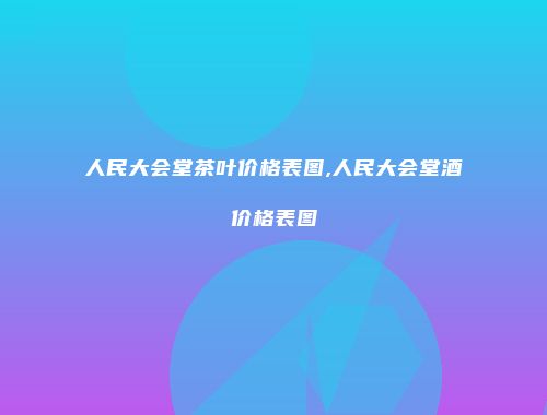 人民大会堂茶叶价格表图,人民大会堂酒价格表图