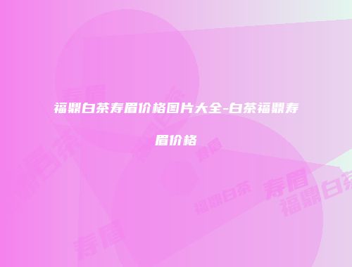 福鼎白茶寿眉价格图片大全-白茶福鼎寿眉价格