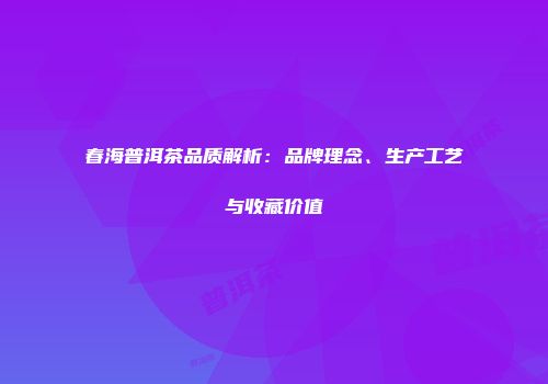 春海普洱茶品质解析：品牌理念、生产工艺与收藏价值