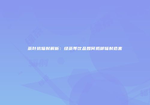 茶叶抗辐射解析：绿茶等饮品如何抵御辐射危害