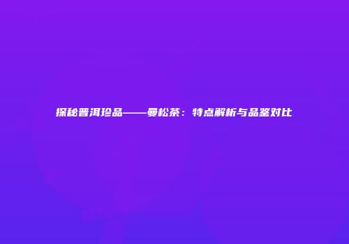 探秘普洱珍品——曼松茶：特点解析与品鉴对比