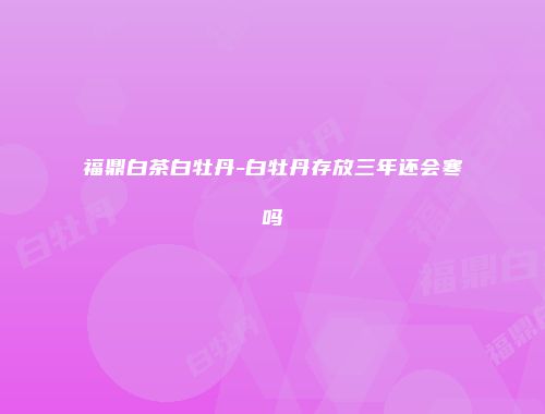 福鼎白茶白牡丹-白牡丹存放三年还会寒吗