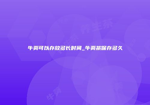 牛蒡可以存放多长时间_牛蒡茶保存多久