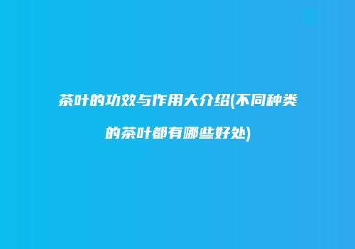 茶叶的功效与作用大介绍(不同种类的茶叶都有哪些好处)