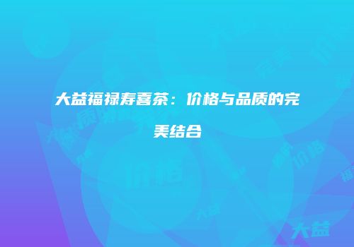 大益福禄寿喜茶：价格与品质的完美结合