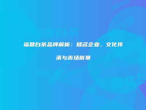 福鼎白茶品牌解析：知名企业、文化传承与市场前景