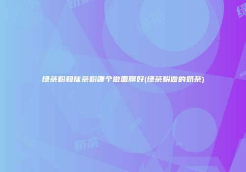 绿茶粉和抹茶粉哪个做面膜好(绿茶粉做的奶茶)