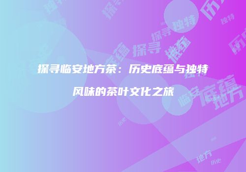 探寻临安地方茶：历史底蕴与独特风味的茶叶文化之旅