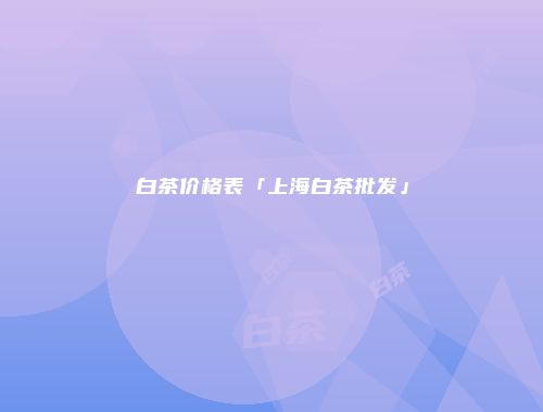 白茶价格表「上海白茶批发」