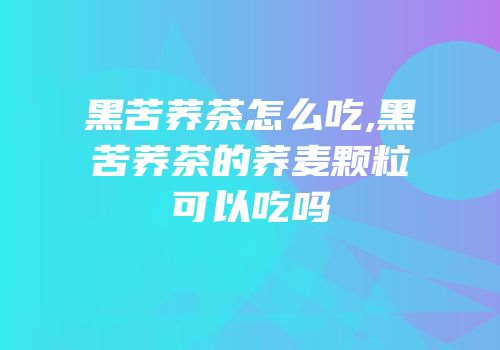 黑苦荞茶怎么吃,黑苦荞茶的荞麦颗粒可以吃吗