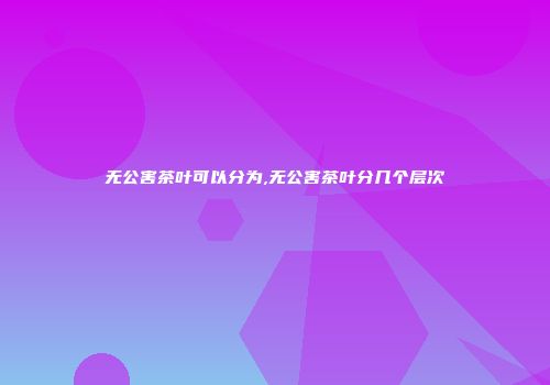 无公害茶叶可以分为,无公害茶叶分几个层次