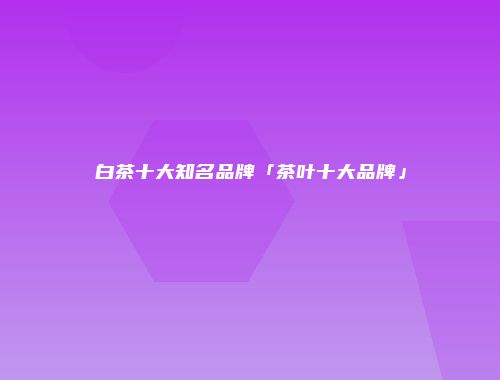 白茶十大知名品牌「茶叶十大品牌」