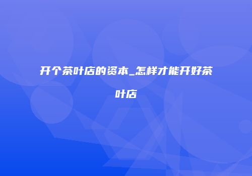 开个茶叶店的资本_怎样才能开好茶叶店