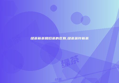 绿茶新茶和旧茶的区别,绿茶茶叶新茶