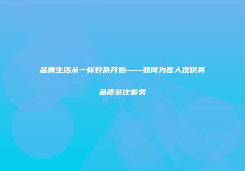 品质生活从一杯好茶开始——如何为客人提供高品质茶饮服务