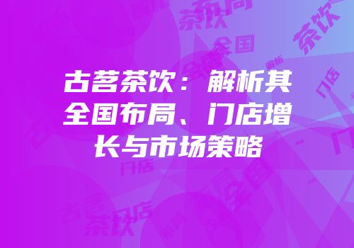 古茗茶饮：解析其全国布局、门店增长与市场策略
