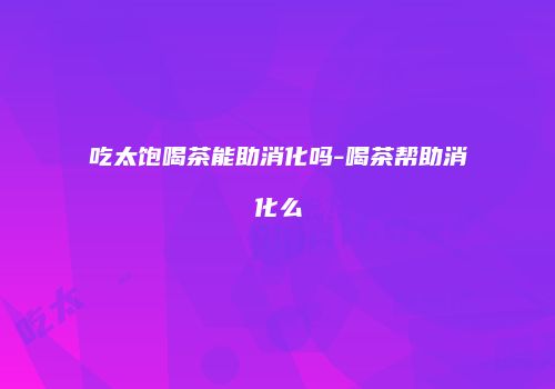 吃太饱喝茶能助消化吗-喝茶帮助消化么