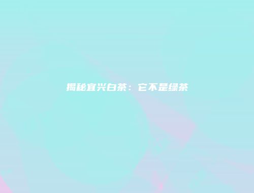 揭秘宜兴白茶：它不是绿茶