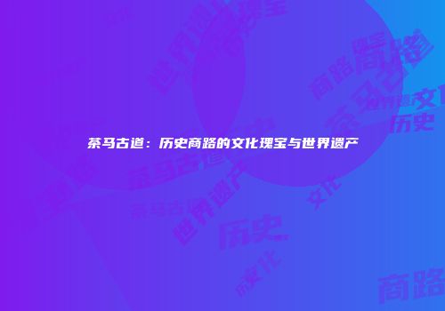 茶马古道：历史商路的文化瑰宝与世界遗产